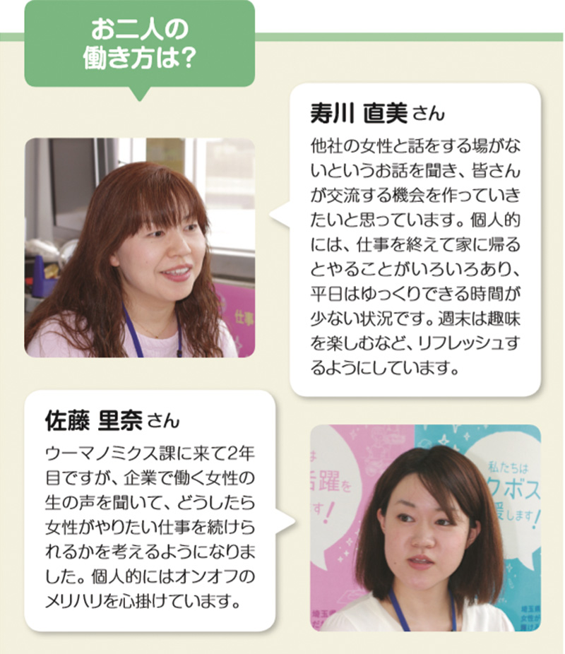 お二人の働き方は？ 寿川 直美さん
他社の女性と話をする場がないというお話を聞き、皆さんが交流する機会を作っていきたいと思っています。個人的には、仕事を終えて家に帰るとやることがいろいろあり、平日はゆっくりできる時間が少ない状況です。週末は趣味を楽しむなど、リフレッシュするようにしています。 佐藤 里奈さん
ウーマノミクス課に来て2年目ですが、企業で働く女性の生の声を聞いて、どうしたら女性がやりたい仕事を続けられるかを考えるようになりました。個人的にはオンオフのメリハリを心掛けています。